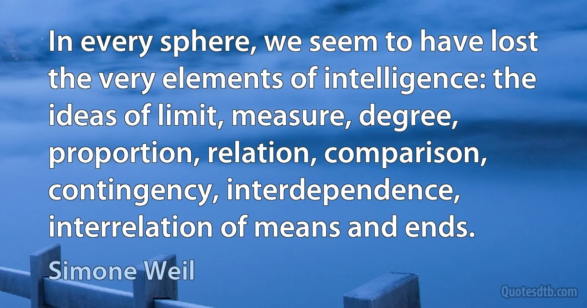 In every sphere, we seem to have lost the very elements of intelligence: the ideas of limit, measure, degree, proportion, relation, comparison, contingency, interdependence, interrelation of means and ends. (Simone Weil)