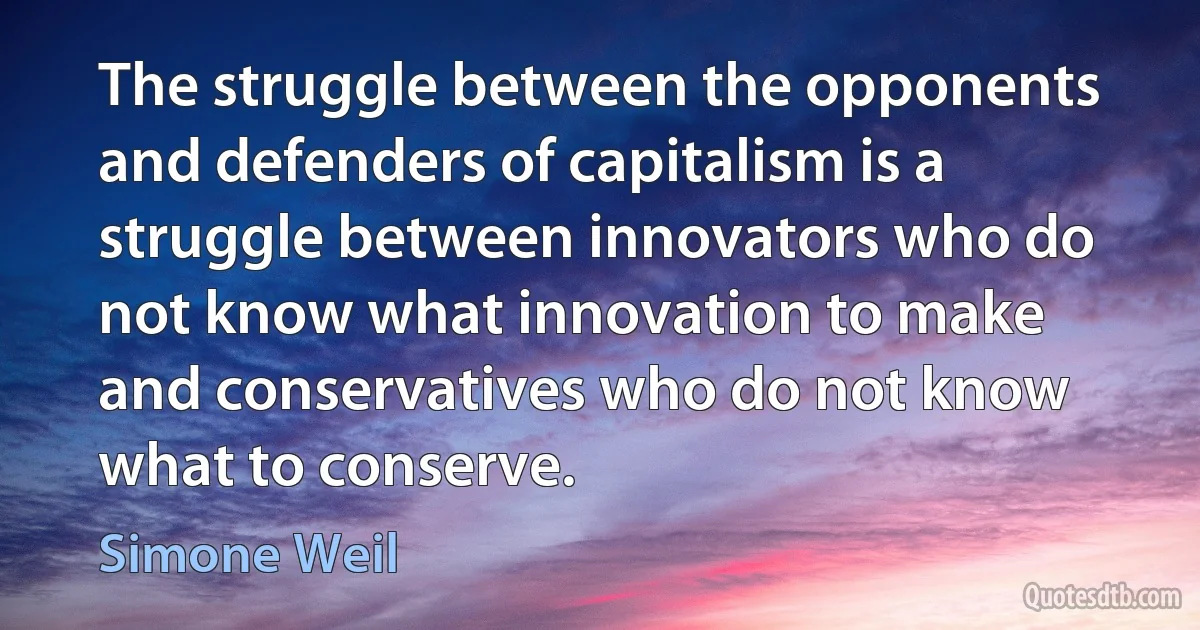 The struggle between the opponents and defenders of capitalism is a struggle between innovators who do not know what innovation to make and conservatives who do not know what to conserve. (Simone Weil)