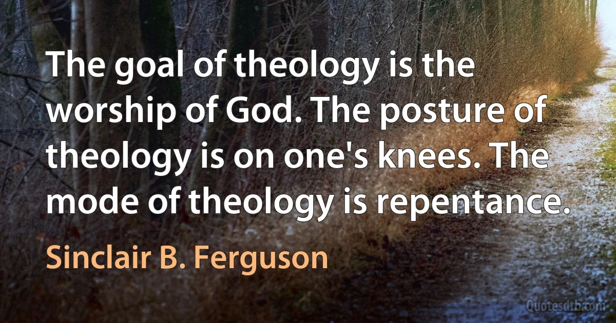 The goal of theology is the worship of God. The posture of theology is on one's knees. The mode of theology is repentance. (Sinclair B. Ferguson)