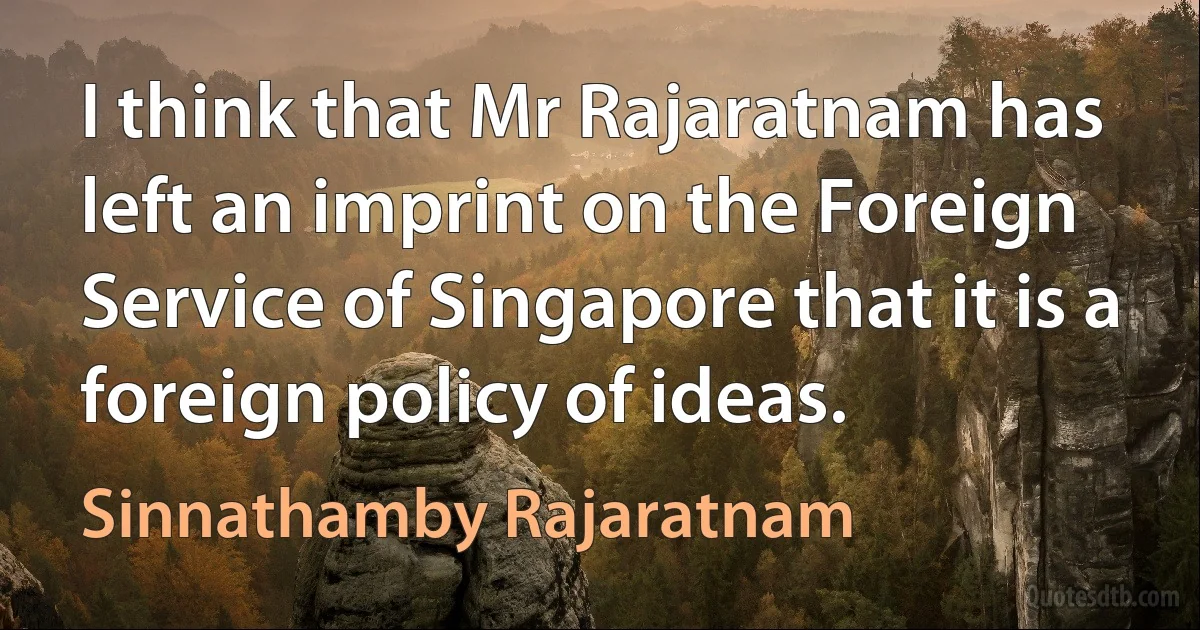 I think that Mr Rajaratnam has left an imprint on the Foreign Service of Singapore that it is a foreign policy of ideas. (Sinnathamby Rajaratnam)