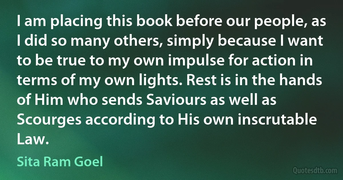 I am placing this book before our people, as I did so many others, simply because I want to be true to my own impulse for action in terms of my own lights. Rest is in the hands of Him who sends Saviours as well as Scourges according to His own inscrutable Law. (Sita Ram Goel)