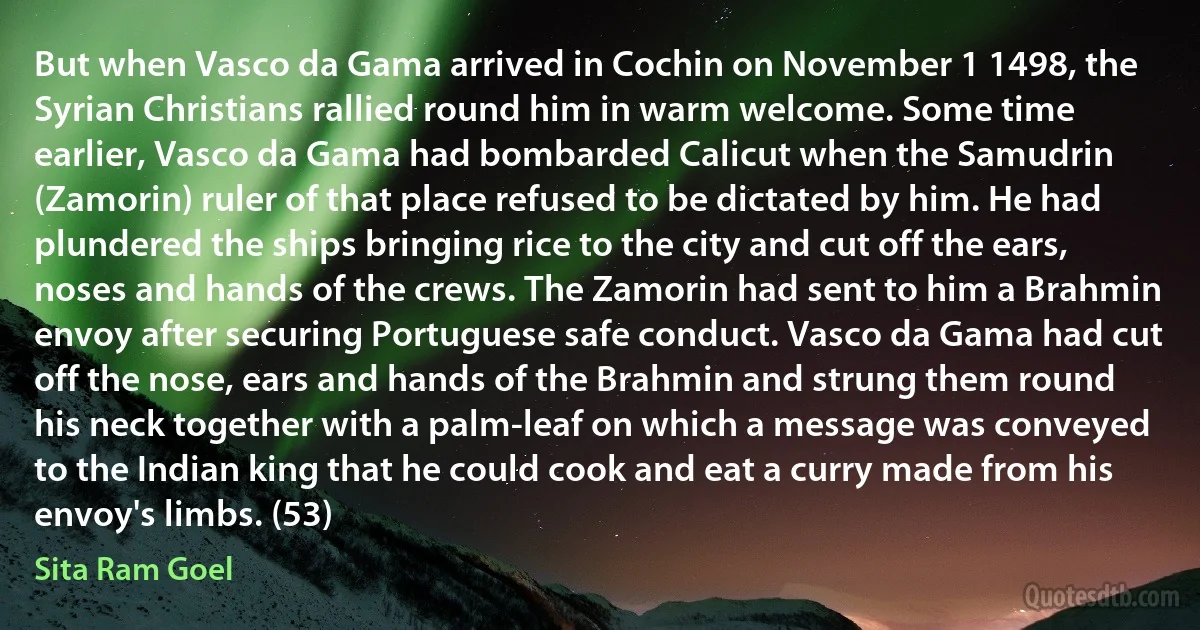 But when Vasco da Gama arrived in Cochin on November 1 1498, the Syrian Christians rallied round him in warm welcome. Some time earlier, Vasco da Gama had bombarded Calicut when the Samudrin (Zamorin) ruler of that place refused to be dictated by him. He had plundered the ships bringing rice to the city and cut off the ears, noses and hands of the crews. The Zamorin had sent to him a Brahmin envoy after securing Portuguese safe conduct. Vasco da Gama had cut off the nose, ears and hands of the Brahmin and strung them round his neck together with a palm-leaf on which a message was conveyed to the Indian king that he could cook and eat a curry made from his envoy's limbs. (53) (Sita Ram Goel)