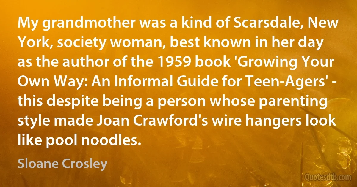 My grandmother was a kind of Scarsdale, New York, society woman, best known in her day as the author of the 1959 book 'Growing Your Own Way: An Informal Guide for Teen-Agers' - this despite being a person whose parenting style made Joan Crawford's wire hangers look like pool noodles. (Sloane Crosley)