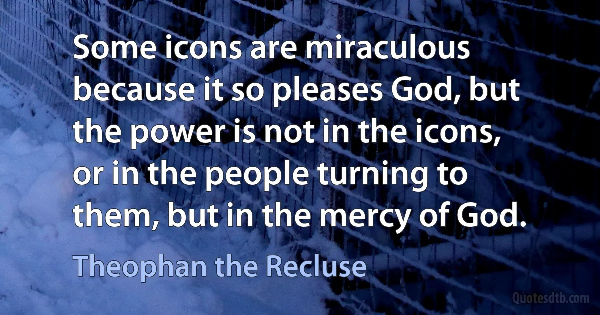 Some icons are miraculous because it so pleases God, but the power is not in the icons, or in the people turning to them, but in the mercy of God. (Theophan the Recluse)