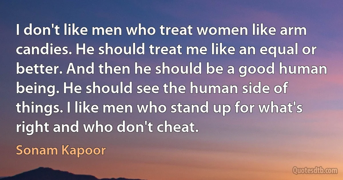 I don't like men who treat women like arm candies. He should treat me like an equal or better. And then he should be a good human being. He should see the human side of things. I like men who stand up for what's right and who don't cheat. (Sonam Kapoor)