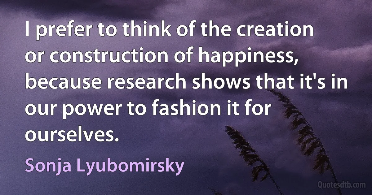 I prefer to think of the creation or construction of happiness, because research shows that it's in our power to fashion it for ourselves. (Sonja Lyubomirsky)