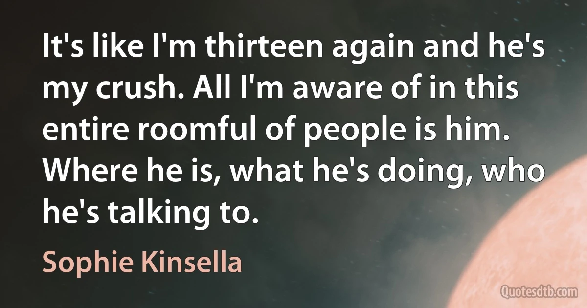 It's like I'm thirteen again and he's my crush. All I'm aware of in this entire roomful of people is him. Where he is, what he's doing, who he's talking to. (Sophie Kinsella)