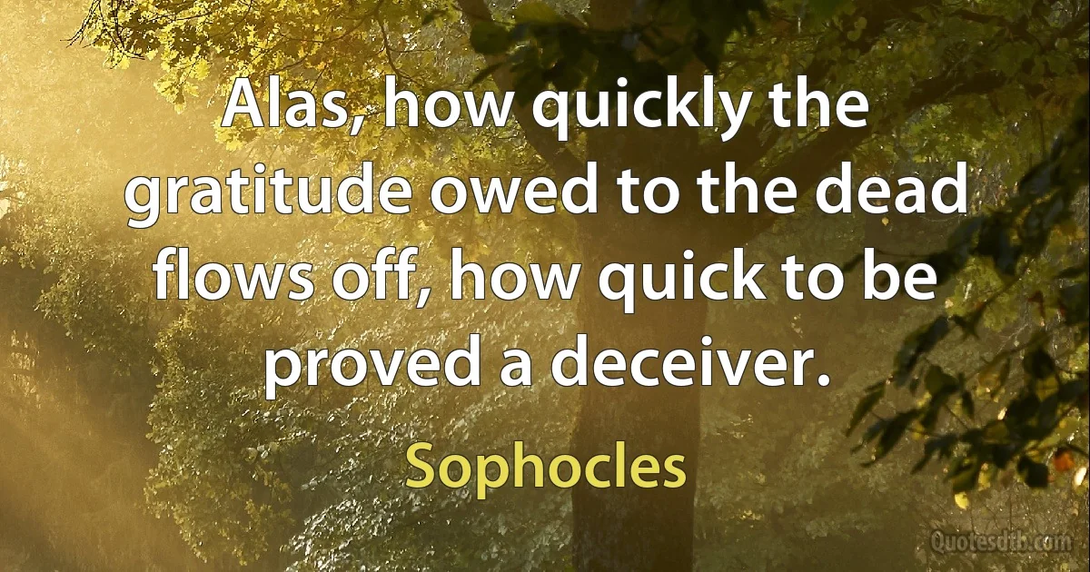 Alas, how quickly the gratitude owed to the dead flows off, how quick to be proved a deceiver. (Sophocles)