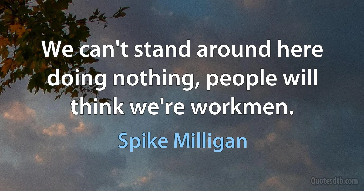 We can't stand around here doing nothing, people will think we're workmen. (Spike Milligan)