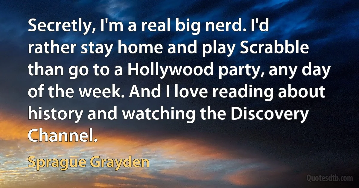 Secretly, I'm a real big nerd. I'd rather stay home and play Scrabble than go to a Hollywood party, any day of the week. And I love reading about history and watching the Discovery Channel. (Sprague Grayden)