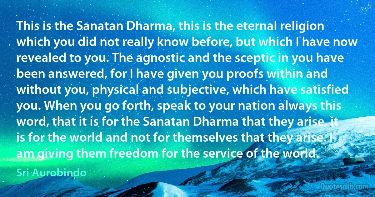 This is the Sanatan Dharma, this is the eternal religion which you did not really know before, but which I have now revealed to you. The agnostic and the sceptic in you have been answered, for I have given you proofs within and without you, physical and subjective, which have satisfied you. When you go forth, speak to your nation always this word, that it is for the Sanatan Dharma that they arise, it is for the world and not for themselves that they arise. I am giving them freedom for the service of the world. (Sri Aurobindo)