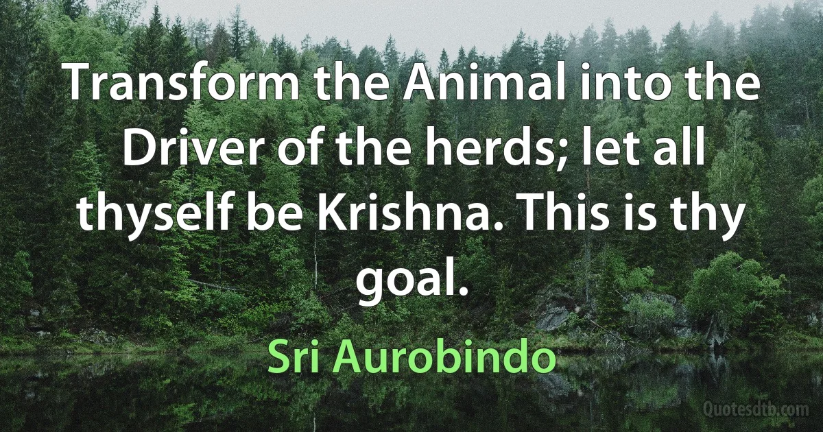 Transform the Animal into the Driver of the herds; let all thyself be Krishna. This is thy goal. (Sri Aurobindo)