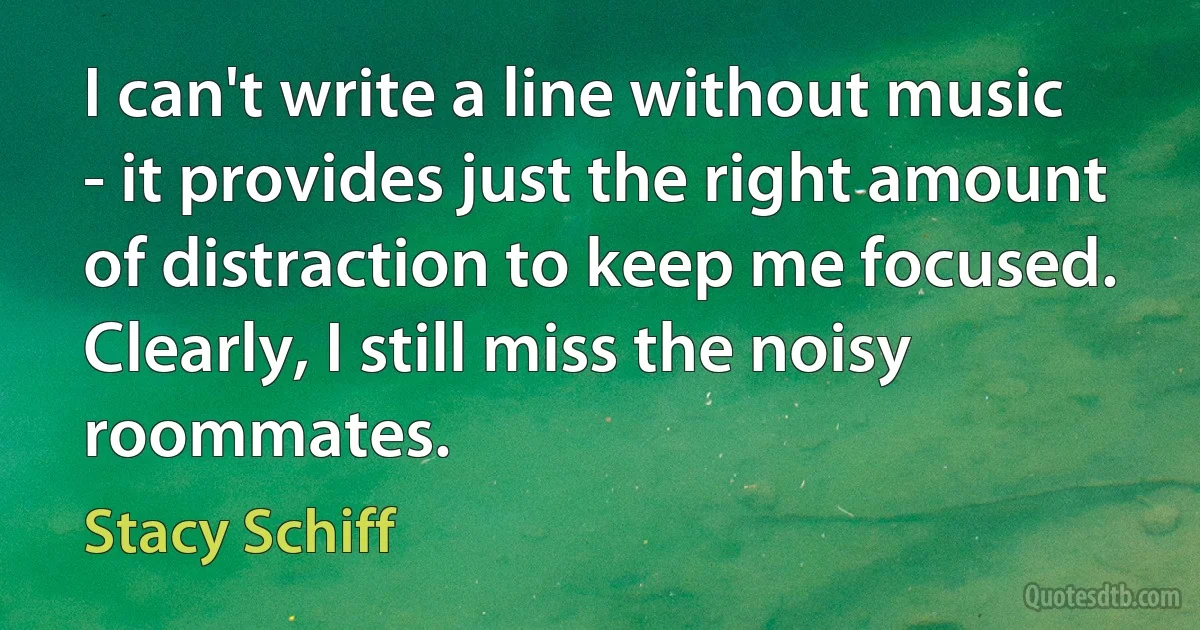 I can't write a line without music - it provides just the right amount of distraction to keep me focused. Clearly, I still miss the noisy roommates. (Stacy Schiff)