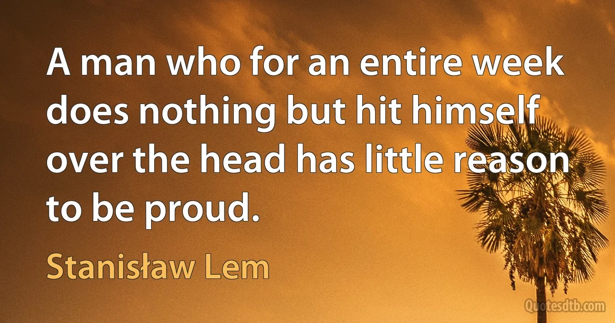 A man who for an entire week does nothing but hit himself over the head has little reason to be proud. (Stanisław Lem)