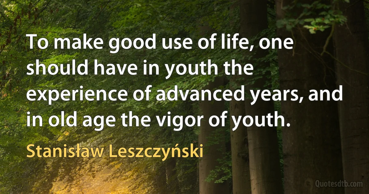 To make good use of life, one should have in youth the experience of advanced years, and in old age the vigor of youth. (Stanisław Leszczyński)