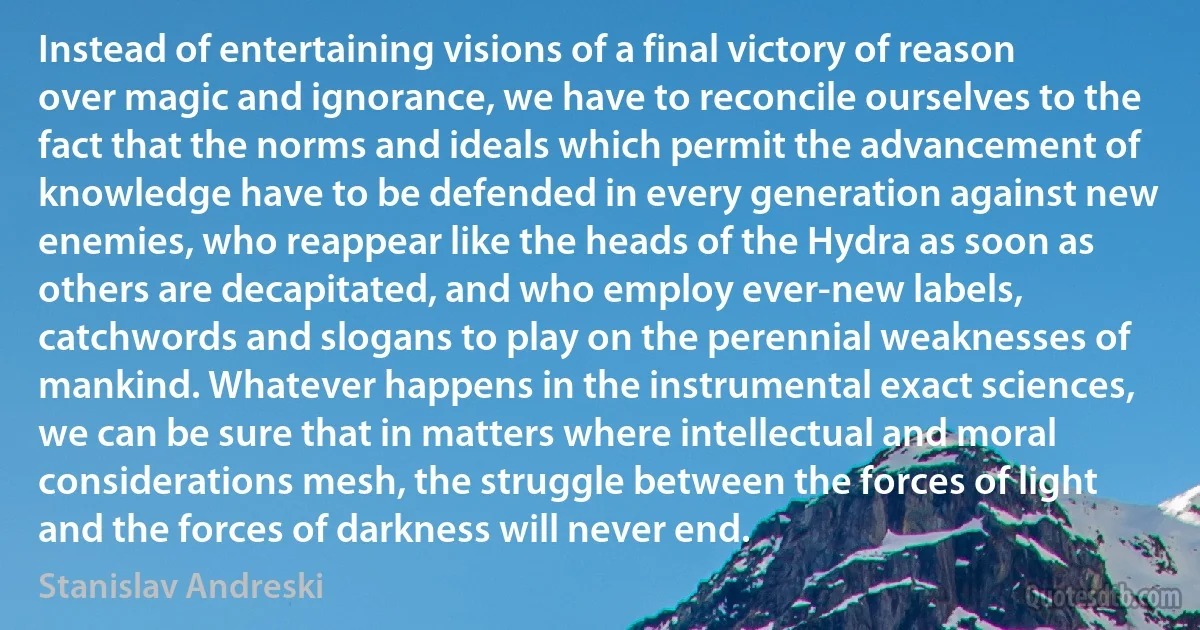 Instead of entertaining visions of a final victory of reason over magic and ignorance, we have to reconcile ourselves to the fact that the norms and ideals which permit the advancement of knowledge have to be defended in every generation against new enemies, who reappear like the heads of the Hydra as soon as others are decapitated, and who employ ever-new labels, catchwords and slogans to play on the perennial weaknesses of mankind. Whatever happens in the instrumental exact sciences, we can be sure that in matters where intellectual and moral considerations mesh, the struggle between the forces of light and the forces of darkness will never end. (Stanislav Andreski)