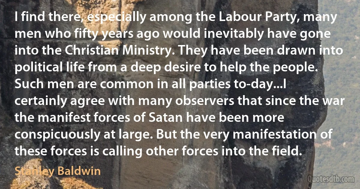 I find there, especially among the Labour Party, many men who fifty years ago would inevitably have gone into the Christian Ministry. They have been drawn into political life from a deep desire to help the people. Such men are common in all parties to-day...I certainly agree with many observers that since the war the manifest forces of Satan have been more conspicuously at large. But the very manifestation of these forces is calling other forces into the field. (Stanley Baldwin)