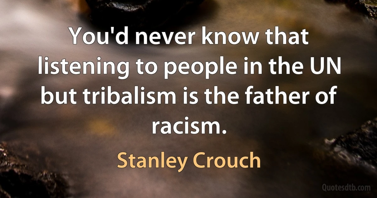 You'd never know that listening to people in the UN but tribalism is the father of racism. (Stanley Crouch)