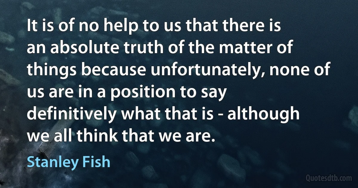 It is of no help to us that there is an absolute truth of the matter of things because unfortunately, none of us are in a position to say definitively what that is - although we all think that we are. (Stanley Fish)