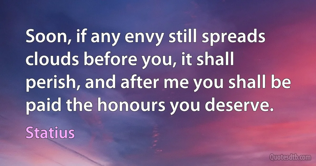 Soon, if any envy still spreads clouds before you, it shall perish, and after me you shall be paid the honours you deserve. (Statius)