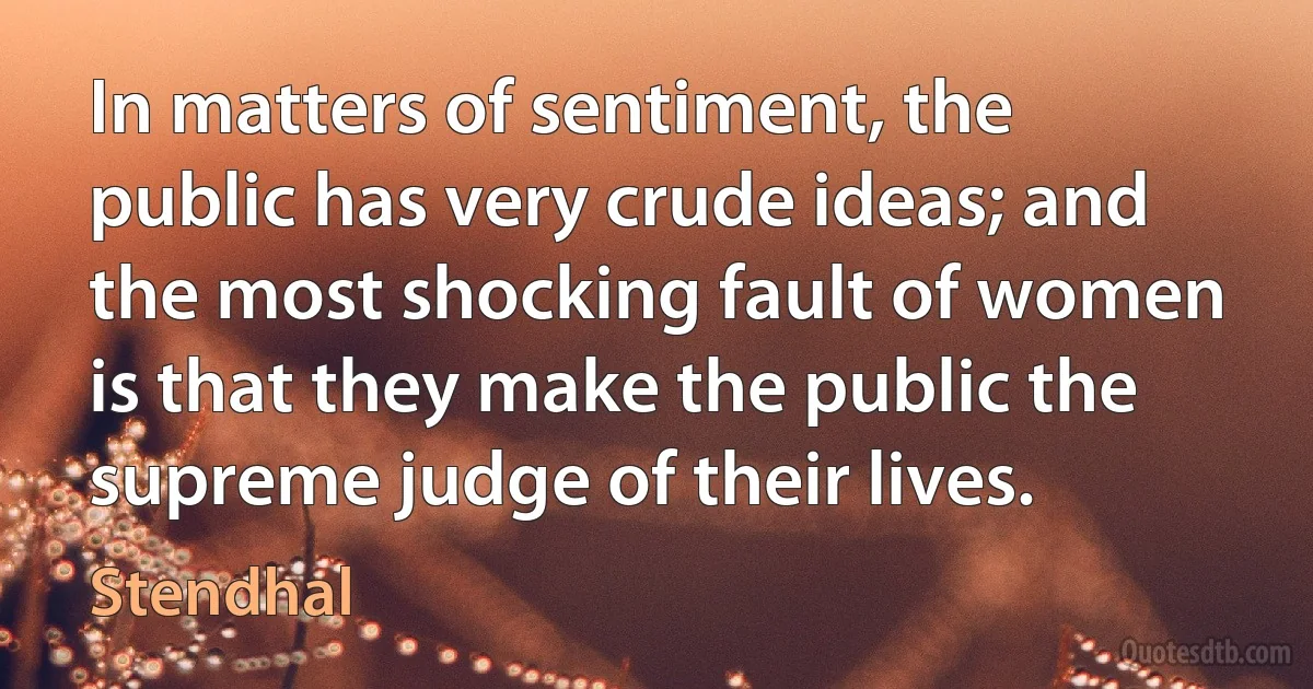 In matters of sentiment, the public has very crude ideas; and the most shocking fault of women is that they make the public the supreme judge of their lives. (Stendhal)