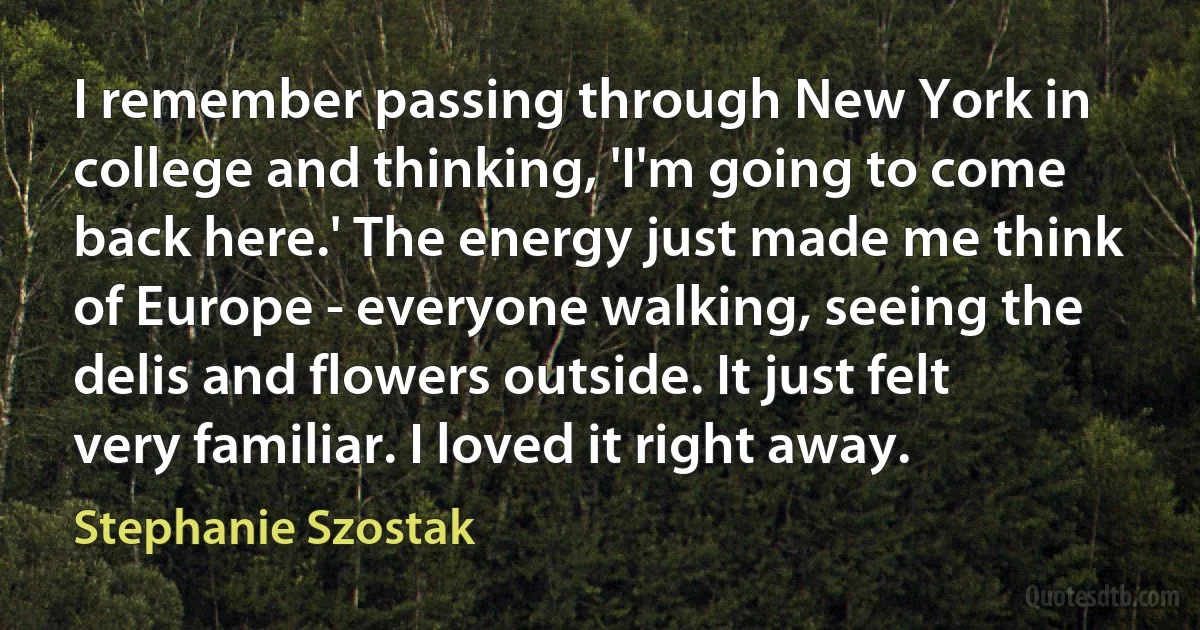 I remember passing through New York in college and thinking, 'I'm going to come back here.' The energy just made me think of Europe - everyone walking, seeing the delis and flowers outside. It just felt very familiar. I loved it right away. (Stephanie Szostak)