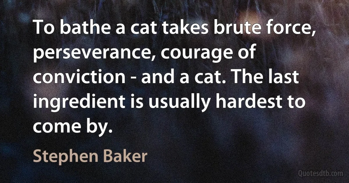 To bathe a cat takes brute force, perseverance, courage of conviction - and a cat. The last ingredient is usually hardest to come by. (Stephen Baker)