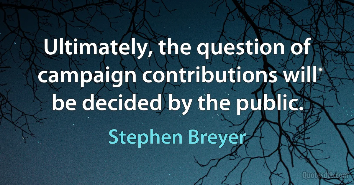 Ultimately, the question of campaign contributions will be decided by the public. (Stephen Breyer)