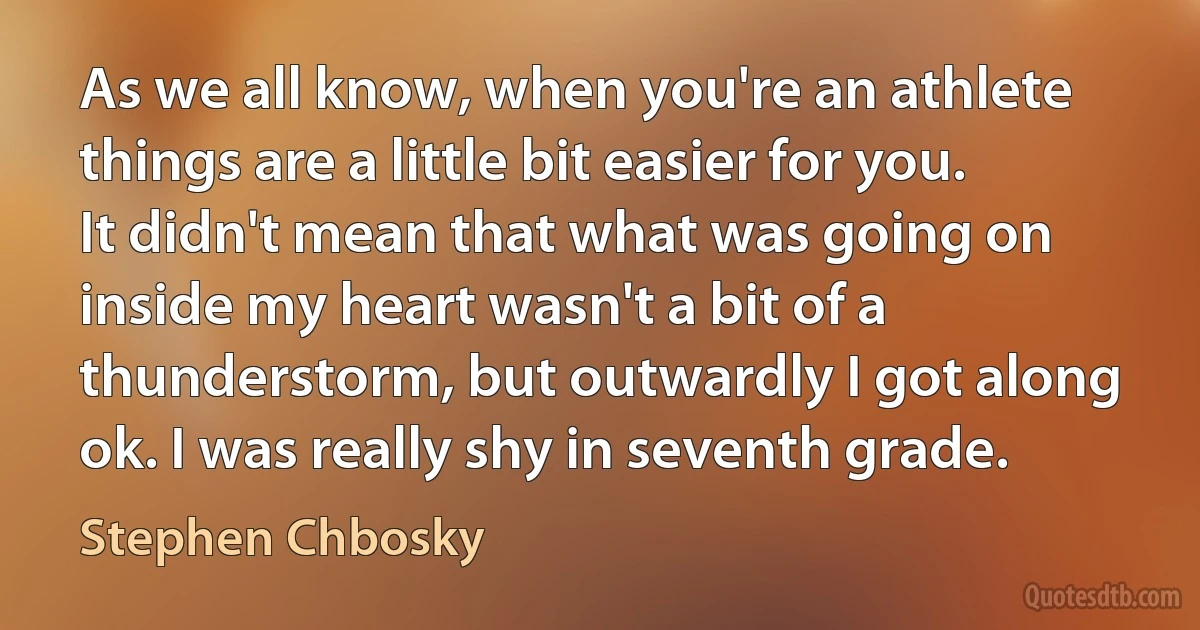 As we all know, when you're an athlete things are a little bit easier for you. It didn't mean that what was going on inside my heart wasn't a bit of a thunderstorm, but outwardly I got along ok. I was really shy in seventh grade. (Stephen Chbosky)