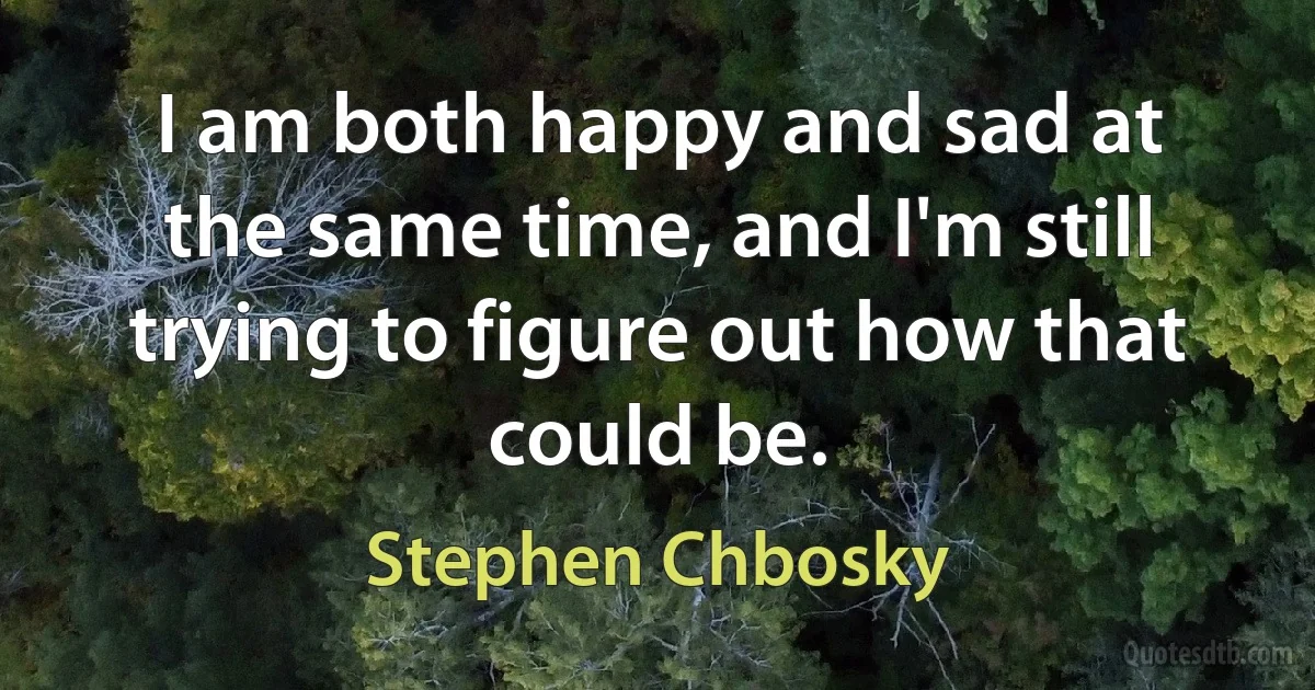 I am both happy and sad at the same time, and I'm still trying to figure out how that could be. (Stephen Chbosky)