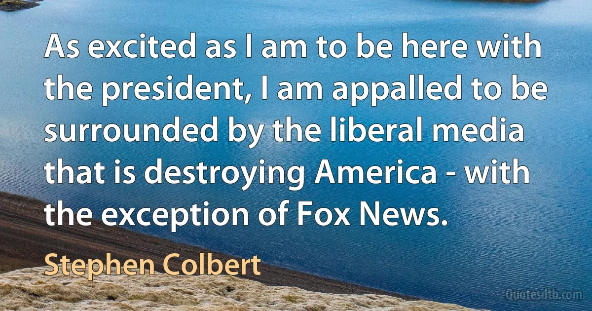 As excited as I am to be here with the president, I am appalled to be surrounded by the liberal media that is destroying America - with the exception of Fox News. (Stephen Colbert)