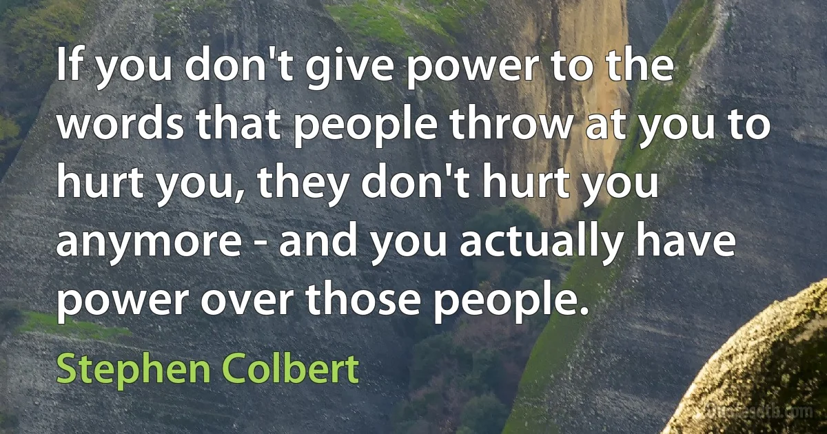 If you don't give power to the words that people throw at you to hurt you, they don't hurt you anymore - and you actually have power over those people. (Stephen Colbert)