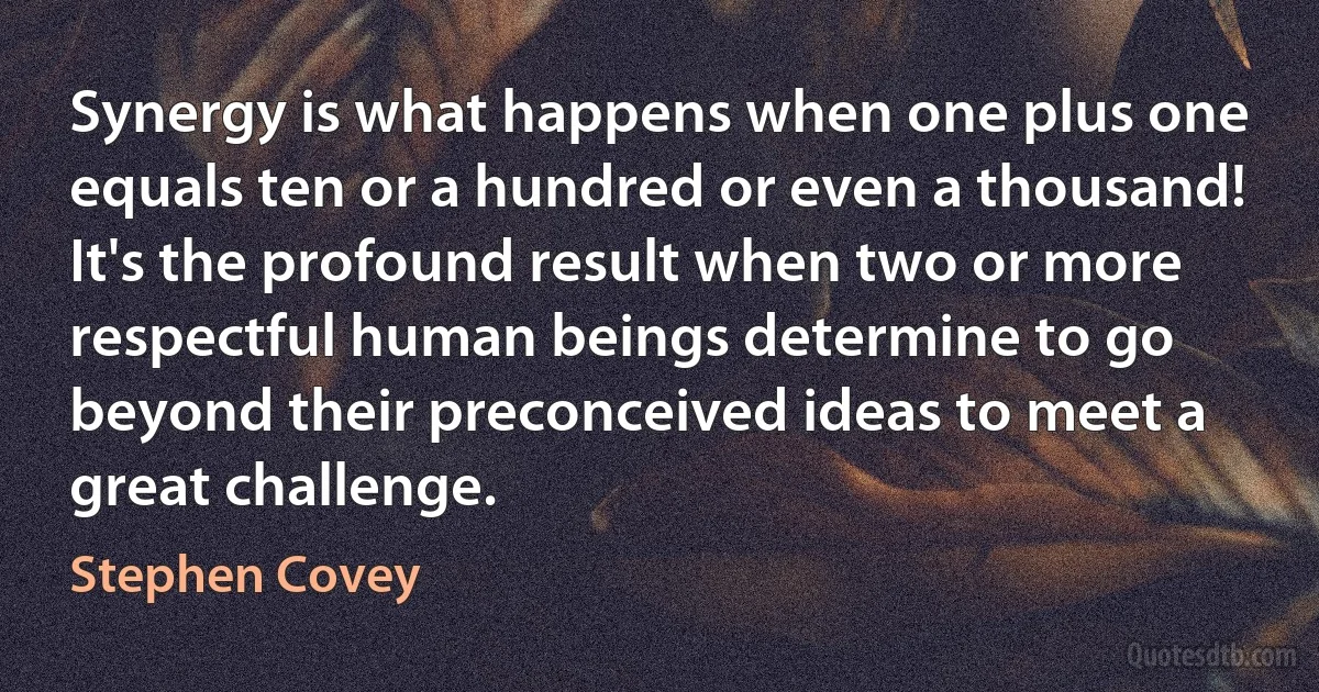 Synergy is what happens when one plus one equals ten or a hundred or even a thousand! It's the profound result when two or more respectful human beings determine to go beyond their preconceived ideas to meet a great challenge. (Stephen Covey)