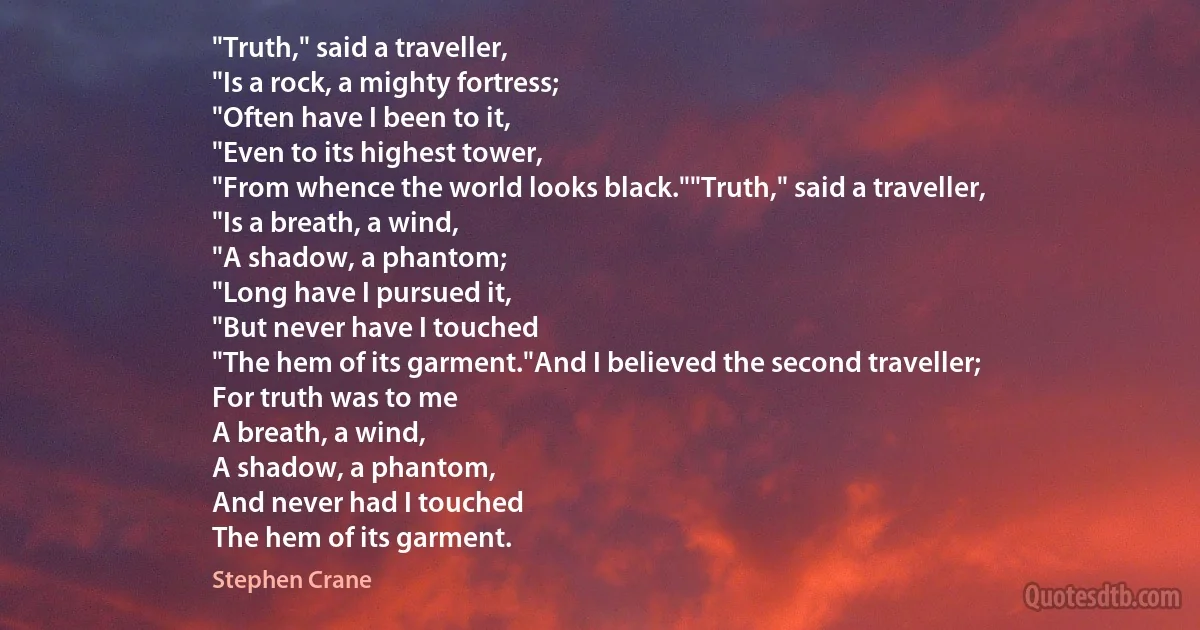 "Truth," said a traveller,
"Is a rock, a mighty fortress;
"Often have I been to it,
"Even to its highest tower,
"From whence the world looks black.""Truth," said a traveller,
"Is a breath, a wind,
"A shadow, a phantom;
"Long have I pursued it,
"But never have I touched
"The hem of its garment."And I believed the second traveller;
For truth was to me
A breath, a wind,
A shadow, a phantom,
And never had I touched
The hem of its garment. (Stephen Crane)