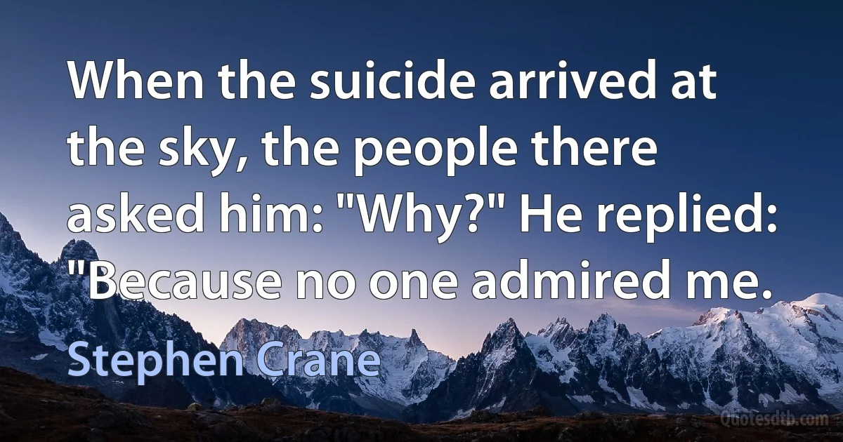 When the suicide arrived at the sky, the people there asked him: "Why?" He replied: "Because no one admired me. (Stephen Crane)