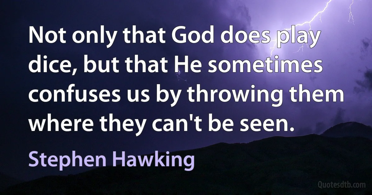 Not only that God does play dice, but that He sometimes confuses us by throwing them where they can't be seen. (Stephen Hawking)