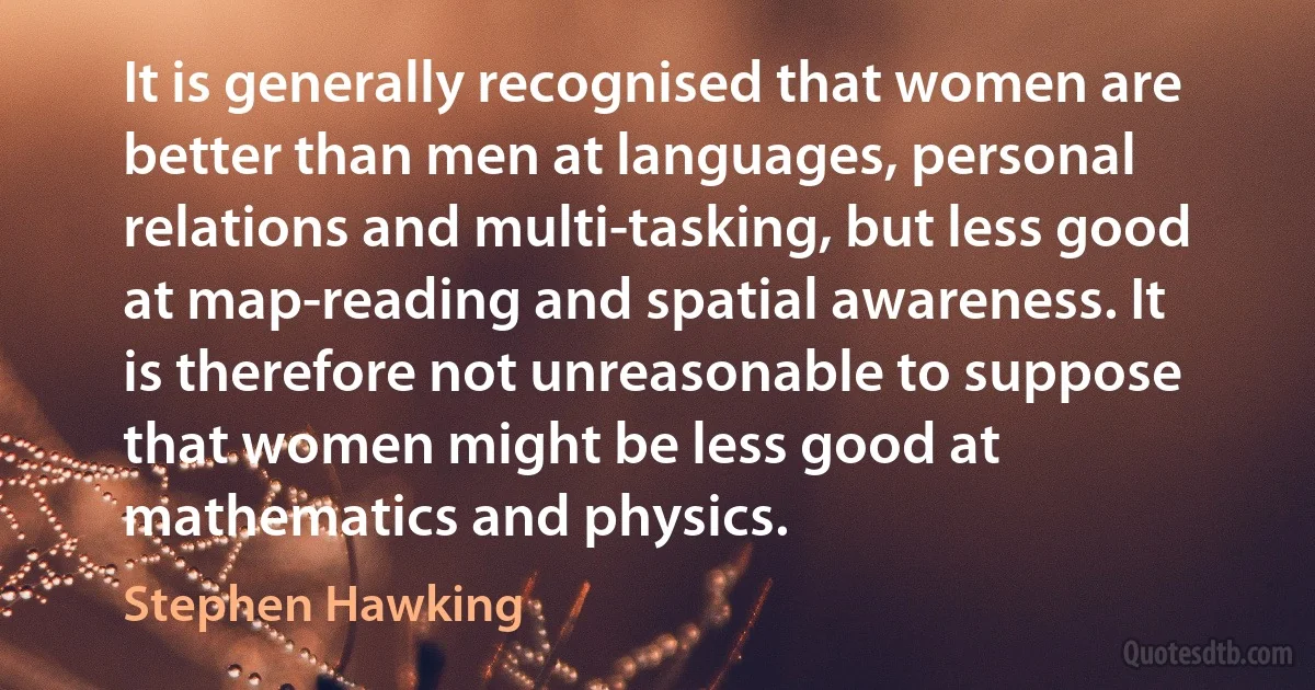 It is generally recognised that women are better than men at languages, personal relations and multi-tasking, but less good at map-reading and spatial awareness. It is therefore not unreasonable to suppose that women might be less good at mathematics and physics. (Stephen Hawking)