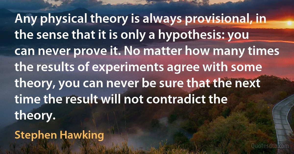 Any physical theory is always provisional, in the sense that it is only a hypothesis: you can never prove it. No matter how many times the results of experiments agree with some theory, you can never be sure that the next time the result will not contradict the theory. (Stephen Hawking)