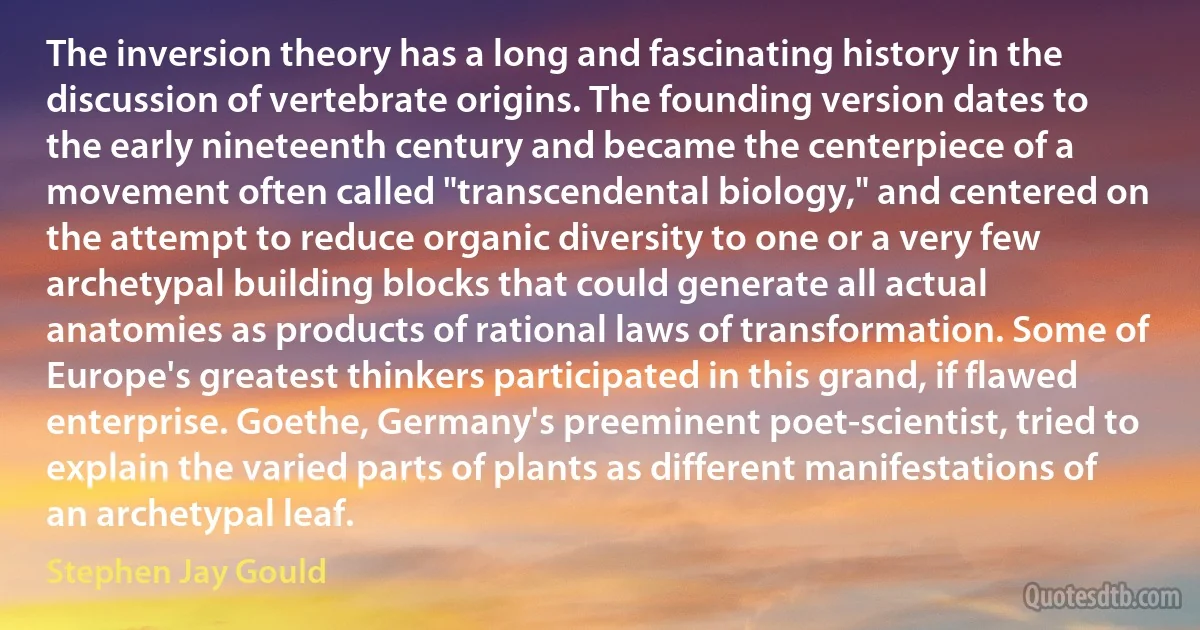 The inversion theory has a long and fascinating history in the discussion of vertebrate origins. The founding version dates to the early nineteenth century and became the centerpiece of a movement often called "transcendental biology," and centered on the attempt to reduce organic diversity to one or a very few archetypal building blocks that could generate all actual anatomies as products of rational laws of transformation. Some of Europe's greatest thinkers participated in this grand, if flawed enterprise. Goethe, Germany's preeminent poet-scientist, tried to explain the varied parts of plants as different manifestations of an archetypal leaf. (Stephen Jay Gould)