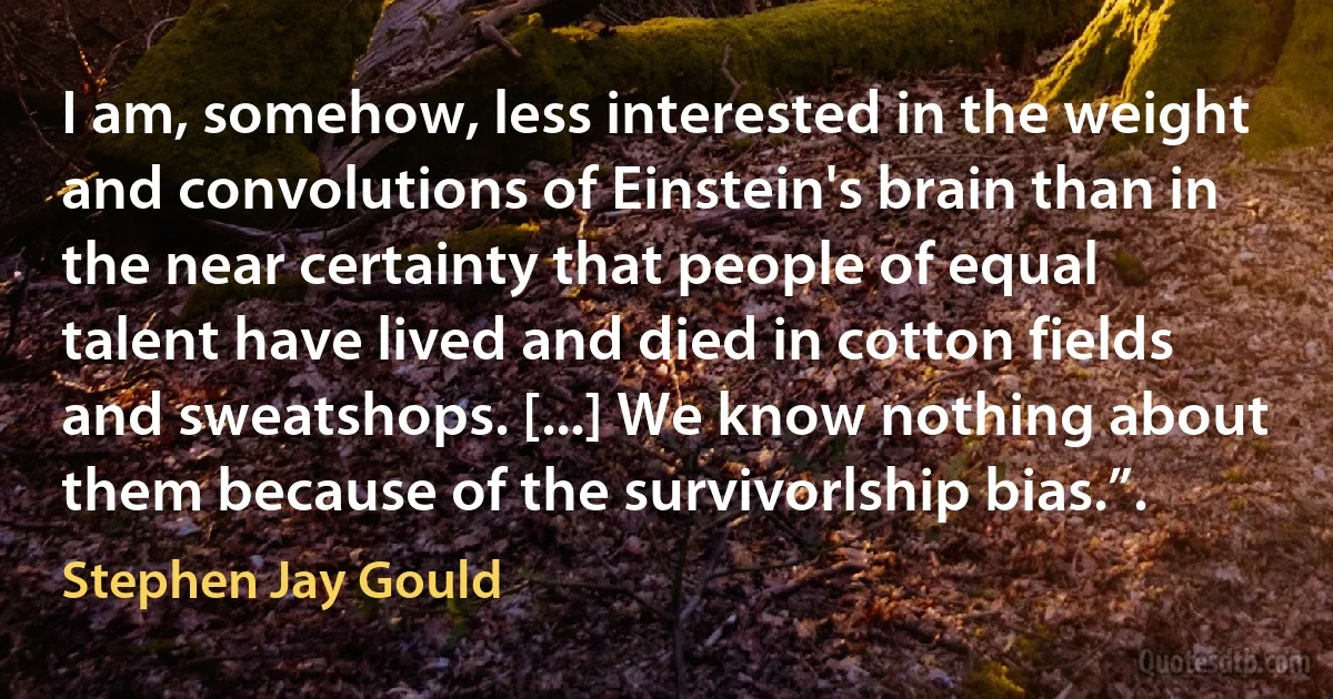 I am, somehow, less interested in the weight and convolutions of Einstein's brain than in the near certainty that people of equal talent have lived and died in cotton fields and sweatshops. [...] We know nothing about them because of the survivorlship bias.”. (Stephen Jay Gould)