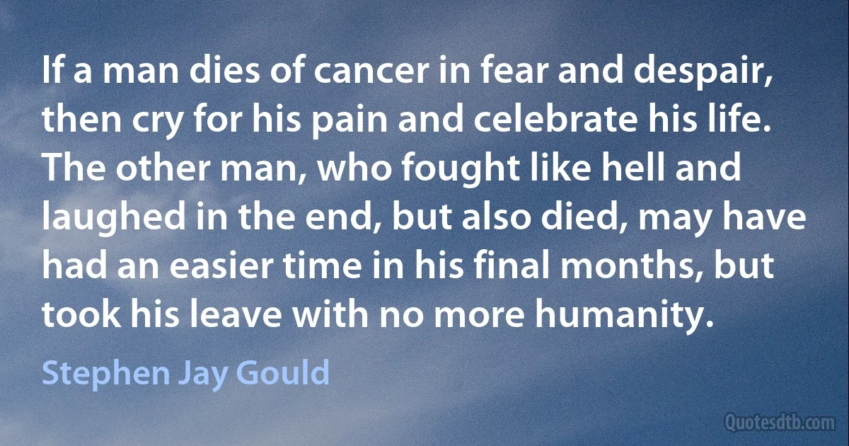 If a man dies of cancer in fear and despair, then cry for his pain and celebrate his life. The other man, who fought like hell and laughed in the end, but also died, may have had an easier time in his final months, but took his leave with no more humanity. (Stephen Jay Gould)