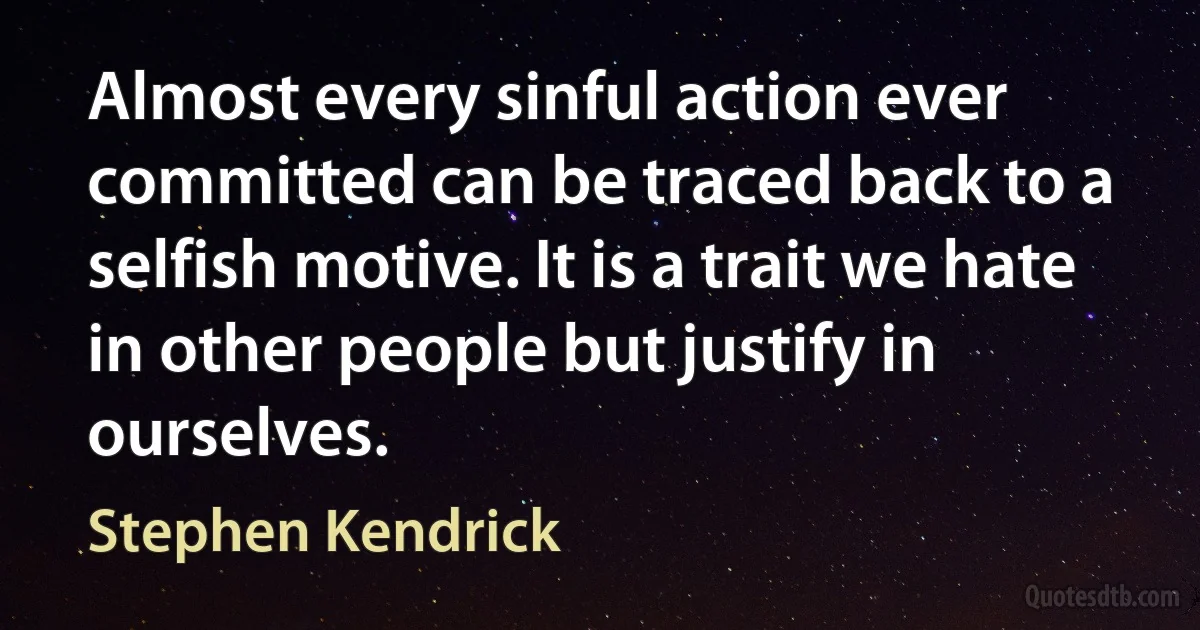 Almost every sinful action ever committed can be traced back to a selfish motive. It is a trait we hate in other people but justify in ourselves. (Stephen Kendrick)