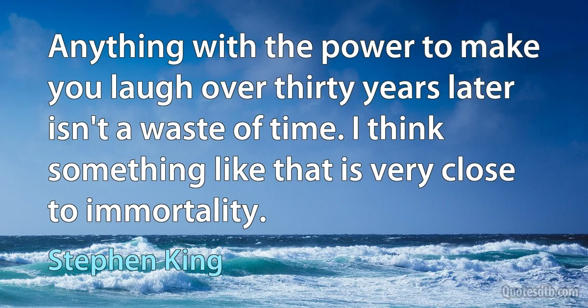 Anything with the power to make you laugh over thirty years later isn't a waste of time. I think something like that is very close to immortality. (Stephen King)