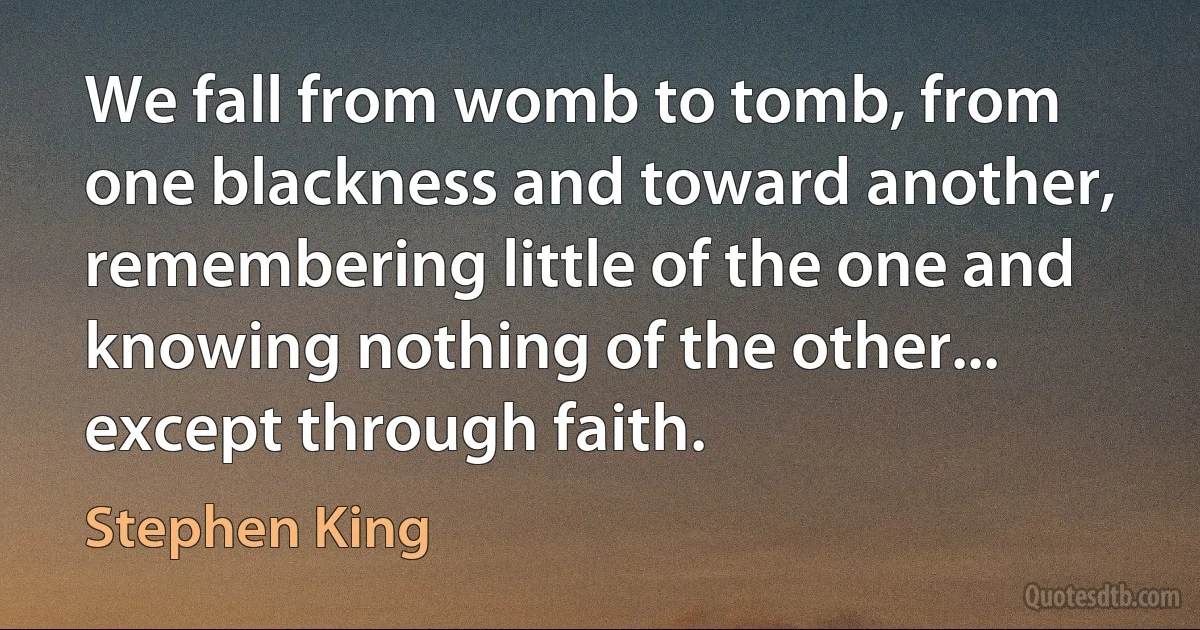 We fall from womb to tomb, from one blackness and toward another, remembering little of the one and knowing nothing of the other... except through faith. (Stephen King)