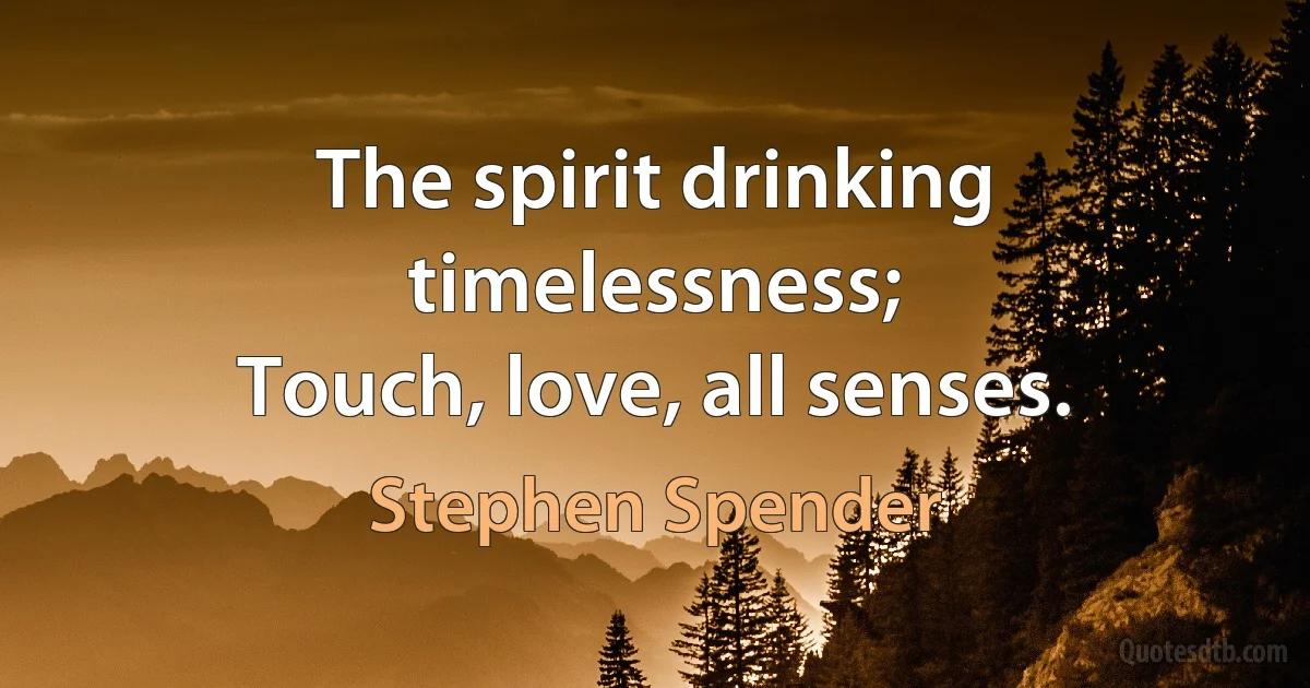 The spirit drinking timelessness;
Touch, love, all senses. (Stephen Spender)