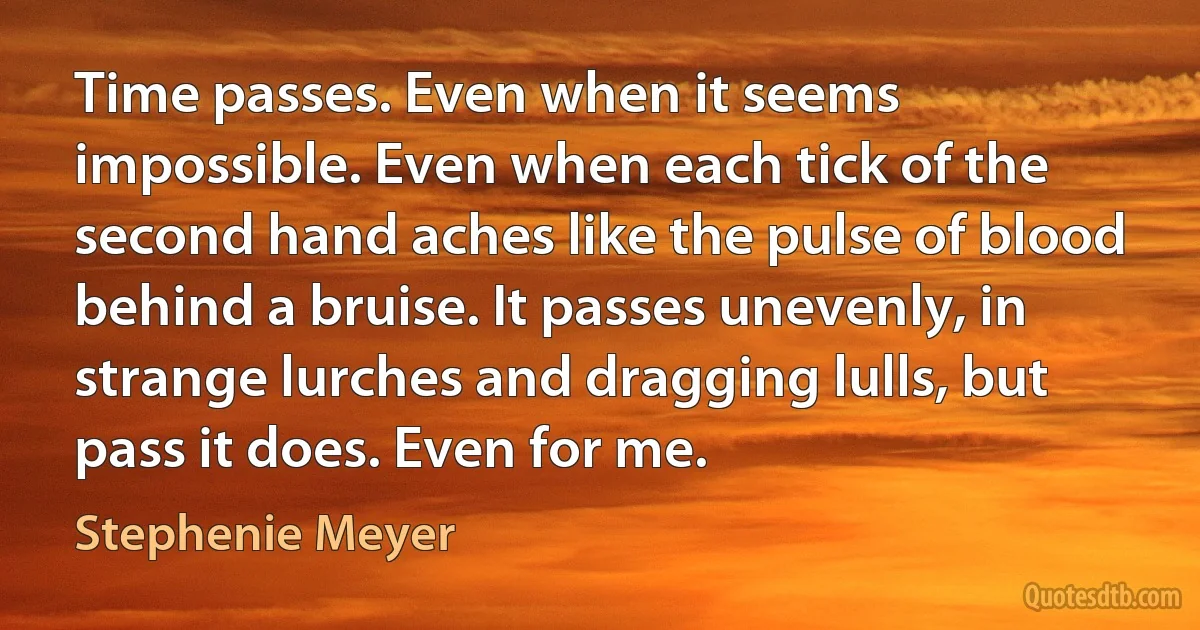 Time passes. Even when it seems impossible. Even when each tick of the second hand aches like the pulse of blood behind a bruise. It passes unevenly, in strange lurches and dragging lulls, but pass it does. Even for me. (Stephenie Meyer)