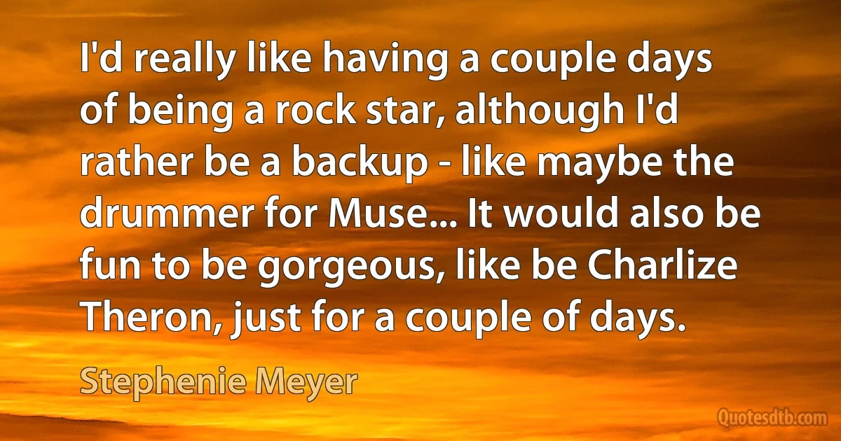 I'd really like having a couple days of being a rock star, although I'd rather be a backup - like maybe the drummer for Muse... It would also be fun to be gorgeous, like be Charlize Theron, just for a couple of days. (Stephenie Meyer)