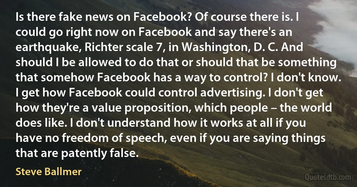 Is there fake news on Facebook? Of course there is. I could go right now on Facebook and say there's an earthquake, Richter scale 7, in Washington, D. C. And should I be allowed to do that or should that be something that somehow Facebook has a way to control? I don't know. I get how Facebook could control advertising. I don't get how they're a value proposition, which people – the world does like. I don't understand how it works at all if you have no freedom of speech, even if you are saying things that are patently false. (Steve Ballmer)