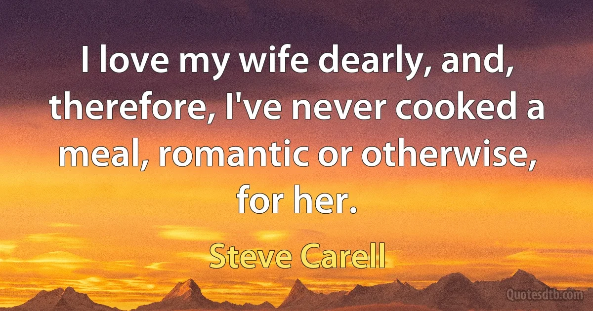 I love my wife dearly, and, therefore, I've never cooked a meal, romantic or otherwise, for her. (Steve Carell)