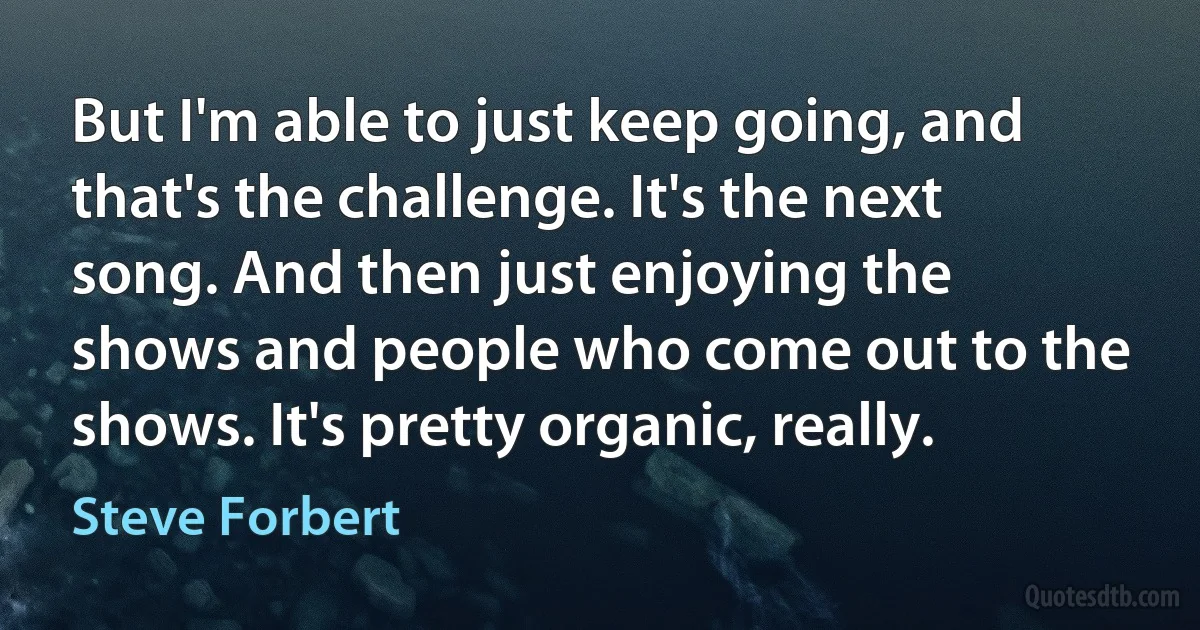 But I'm able to just keep going, and that's the challenge. It's the next song. And then just enjoying the shows and people who come out to the shows. It's pretty organic, really. (Steve Forbert)